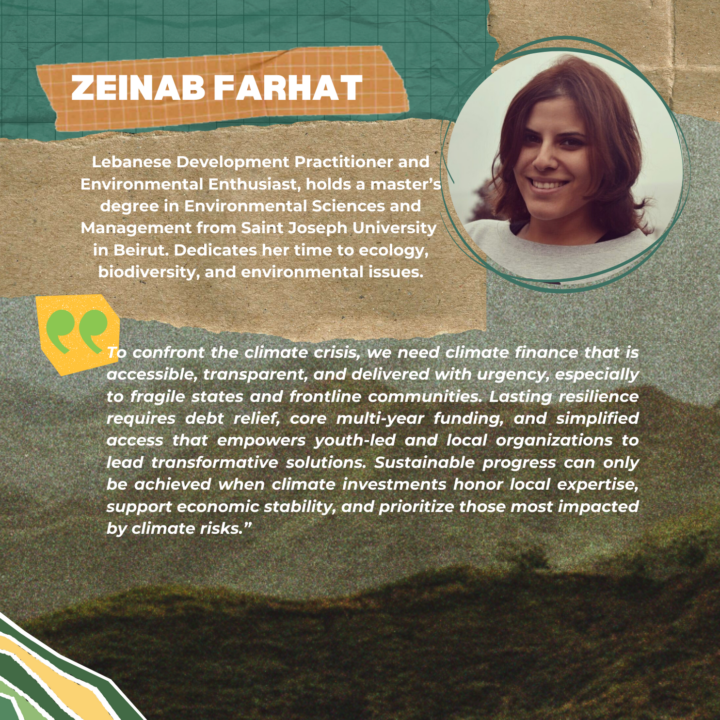 Zeinab Farhat Zeinab is a Lebanese Development Practitioner and Environmental Enthusiast. After obtaining a master’s degree in Environmental Sciences and management from Saint Joseph University in Beirut, Zeinab dedicated more than ten years to working in the humanitarian and development field. She has been particularly involved in linking education with the livelihoods of vulnerable young people in Lebanon. Transitioning to environmental work, Zeinab now focuses on her long-standing interests in ecology, biodiversity, and environmental issues. Through her volunteer work with various activist organizations, she has gained valuable insights and practical experience in these areas. 