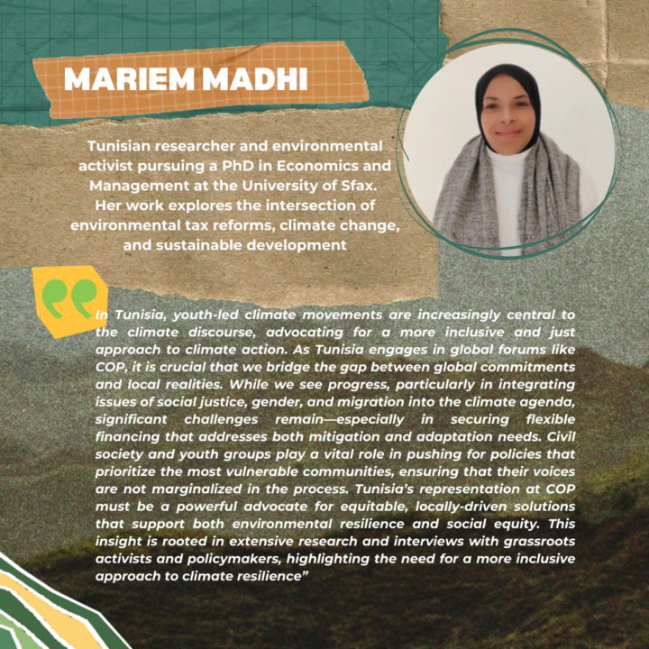 Mariem Madhi Mariem is a Tunisian researcher and an environmental activist within the Tunisian civil society, currently pursuing her PhD at the Faculty of Economics and Management in Sfax, Tunisia. Her academic focus delves into the critical intersections of environmental tax reforms, climate change, sustainable development, and environmental economics, reflecting her commitment to addressing some of the most pressing challenges of our time. Her advocacy and research are aimed at fostering sustainable development through innovative economic solutions, demonstrating her belief in the power of informed policy to effect tangible environmental improvements. 